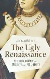 The Ugly Renaissance: Sex, Greed, Violence and Depravity in an Age of Beauty