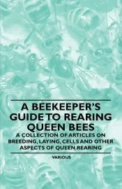 A Beekeeper’s Guide to Rearing Queen Bees - A Collection of Articles on Breeding, Laying, Cells and Other Aspects of Queen Rearing
