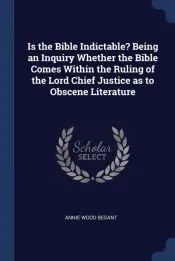 Is the Bible Indictable? Being an Inquiry Whether the Bible Comes Within the Ruling of the Lord Chief Justice as to Obscene Literature