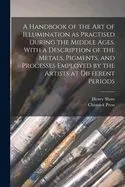 A Handbook of the Art of Illumination As Practised During the Middle Ages. with a Description of the Metals, Pigments, and Processes Employed by the Artists at Different Periods