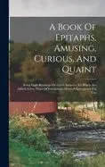 A Book Of Epitaphs, Amusing, Curious, And Quaint: Being Light Readings On Grave Subjects: To Which Are Added A Few Pages Of Inscriptions Deemed Approp
