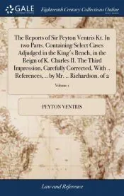 The Reports of Sir Peyton Ventris Kt. In two Parts. Containing Select Cases Adjudged in the King’s Bench, in the Reign of K. Charles II. The Third Impression, Carefully Corrected, With .. References, .. by Mr. .. Richardson. of 2;