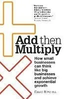 Add Then Multiply: How small businesses can think like big businesses and achieve exponential growth