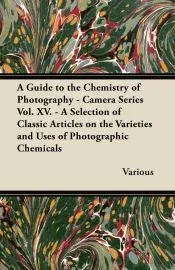 A Guide to the Chemistry of Photography - Camera Series Vol. XV. - A Selection of Classic Articles on the Varieties and Uses of Photographic Chemicals