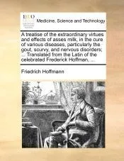 A treatise of the extraordinary virtues and effects of asses milk, in the cure of various diseases, particularly the gout, scurvy, and nervous disorders; ... Translated from the Latin of the celebrated Frederick Hoffman