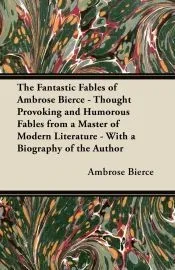 The Fantastic Fables of Ambrose Bierce - Thought Provoking and Humorous Fables from a Master of Modern Literature - With a Biography of the Author