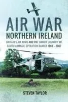 Air War Northern Ireland: Britain's Air Arms and the 'Bandit Country' of South Armagh, Operation Banner 1969-2007
