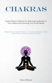 Chakras: Explore Effective Methods For Restoring Equilibrium To Your Chakras And Enhancing Your Overall Health(Comprehensive He