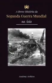 A Breve História da Segunda Guerra Mundial na Ásia: A Guerra Ásia-Pacífico, a Frota Oriental, Pearl Harbor e a Bomba Atômica que Chocou o Japão (1941