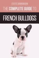The Complete Guide to French Bulldogs: Everything You Need to Know to Bring Home Your First French Bulldog Puppy
