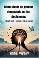 Cómo dejar de pensar demasiado en las decisiones: Libera tu mente y comienza a vivir con propósito