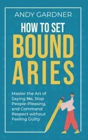 How to Set Boundaries: Master the Art of Saying No, Stop People Pleasing, and Command Respect without Feeling Guilty