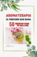 Aromaterapia El Perfume que Sana: 50 recetas para aliviar y resolver dolencias físicas, mentales y emocionales