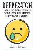 Depression: Practical & Natural Approaches You Can Use to Cure Depression in the Moment & Long Term