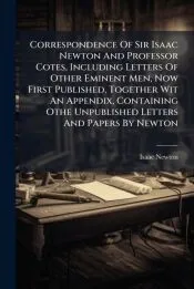Correspondence Of Sir Isaac Newton And Professor Cotes, Including Letters Of Other Eminent Men, Now First Published, Together Wit An Appendix, Containing Othe Unpublished Letters And Papers By Newton