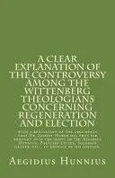 A Clear Explanation of the Controversy Among the Wittenberg Theologians: Concerning Regeneration and Election with a Refutation of the Arguments Tha