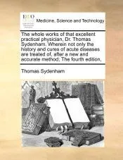 The whole works of that excellent practical physician, Dr. Thomas Sydenham. Wherein not only the history and cures of acute diseases are treated of, after a new and accurate method; The fourth edition